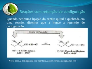 Quando nenhuma ligação do centro quiral é quebrada em 
uma reação, dizemos que a houve a retenção de 
configuração 
Neste caso, a configuração se manteve, assim como a designação R/S 
 