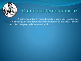 A estereoquímica é resumidamente o ramo da Química que 
estuda da organização tridimensional dos átomos de moléculas, e como 
isto afeta suas propriedades e reatividade. 
 