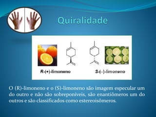 O (R)-limoneno e o (S)-limoneno são imagem especular um 
do outro e não são sobreponíveis, são enantiômeros um do 
outros e são classificados como estereoisômeros. 
 