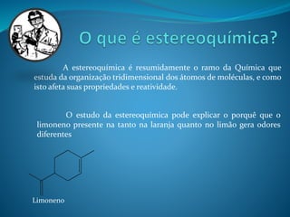 A estereoquímica é resumidamente o ramo da Química que 
estuda da organização tridimensional dos átomos de moléculas, e como 
isto afeta suas propriedades e reatividade. 
O estudo da estereoquímica pode explicar o porquê que o 
limoneno presente na tanto na laranja quanto no limão gera odores 
diferentes 
Limoneno 
 