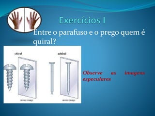 Entre o parafuso e o prego quem é 
quiral? 
Observe as imagens 
especulares 
 