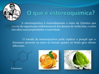 A estereoquímica é resumidamente o ramo da Química que 
estuda da organização tridimensional dos átomos de moléculas, e como 
isto afeta suas propriedades e reatividade. 
O estudo da estereoquímica pode explicar o porquê que o 
limoneno presente na tanto na laranja quanto no limão gera odores 
diferentes 
Limoneno 
 