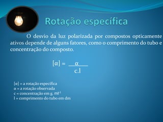 O desvio da luz polarizada por compostos opticamente 
ativos depende de alguns fatores, como o comprimento do tubo e 
concentração do composto. 
[α] = __α___ 
c.l 
[α] = a rotação específica 
α = a rotação observada 
c = concentração em g. ml-1 
l = comprimento do tubo em dm 
 