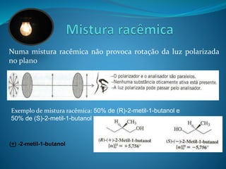 Numa mistura racêmica não provoca rotação da luz polarizada 
no plano 
Exemplo de mistura racêmica: 50% de (R)-2-metil-1-butanol e 
50% de (S)-2-metil-1-butanol 
(+) -2-metil-1-butanol 
 
