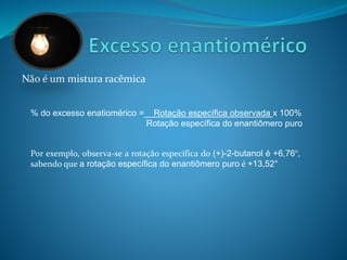Não é um mistura racêmica 
% do excesso enatiomérico =__Rotação específica observada x 100% 
Rotação específica do enantiômero puro 
Por exemplo, observa-se a rotação específica do (+)-2-butanol é +6,76°, 
sabendo que a rotação específica do enantiômero puro é +13,52° 
 