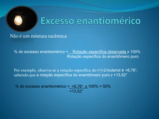 Não é um mistura racêmica 
% do excesso enantiomérico =__Rotação específica observada x 100% 
Rotação específica do enantiômero puro 
Por exemplo, observa-se a rotação específica do (+)-2-butanol é +6,76°, 
sabendo que a rotação específica do enantiômero puro é +13,52° 
% do excesso enantiomérico =_+6,76° x 100% = 50% 
+13,52° 
 