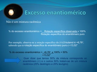 Não é um mistura racêmica 
% do excesso enantiomérico =__Rotação específica observada x 100% 
Rotação específica do enantiômero puro 
Por exemplo, observa-se a rotação específica do (+)-2-butanol é +6,76°, 
sabendo que a rotação específica do enantiômero puro é +13,52° 
% do excesso enantiomérico =_+6,76° x 100% = 50% 
+13,52° 
Quer dizer que temos 50% da mistura corresponde ao 
enantiômero (+) e o outros 50% tratam-se de um mistura 
racêmica (25% dextrógiro e 25% levógiro) 
 