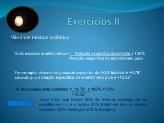 Não é um mistura racêmica 
% do excesso enantiomérico =__Rotação específica observada x 100% 
Rotação específica do enantiômero puro 
Por exemplo, observa-se a rotação específica do (+)-2-butanol é +6,76°, 
sabendo que a rotação específica do enantiômero puro é +13,52° 
% do excesso enantiomérico =_+6,76° x 100% = 50% 
+13,52° 
Quer dizer que temos 50% da mistura corresponde ao 
enantiômero (+) e o outros 50% tratam-se de um mistura 
racêmica (25% dextrógiro e 25% levógiro) 
 