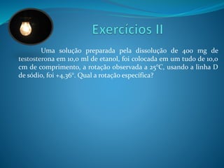 Uma solução preparada pela dissolução de 400 mg de 
testosterona em 10,0 ml de etanol, foi colocada em um tudo de 10,0 
cm de comprimento, a rotação observada a 25°C, usando a linha D 
de sódio, foi +4,36°. Qual a rotação específica? 
 
