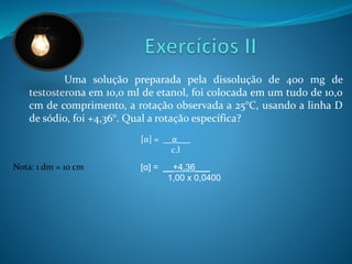 Uma solução preparada pela dissolução de 400 mg de 
testosterona em 10,0 ml de etanol, foi colocada em um tudo de 10,0 
cm de comprimento, a rotação observada a 25°C, usando a linha D 
de sódio, foi +4,36°. Qual a rotação específica? 
[α] = __α___ 
c.l 
[α] = __+4,36___ 
1,00 x 0,0400 
Nota: 1 dm = 10 cm 
 