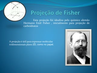 Esta projeção foi idealiza pelo químico alemão 
Hermann Emil Fisher , inicialmente para projeção de 
carboidratos 
A projeção é útil para expressar moléculas 
tridimensionais plano 2D, como no papel. 
 