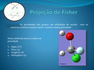 As prioridades dos grupos são atribuídas de acordo com os 
números atômicos quanto maior o número maior prioridade 
Nesta molécula temos a ordem de 
prioridade 
1. Cloro (17) 
2. Flúor (9) 
3. Oxigênio (8) 
4. Hidrogênio (9) 
 