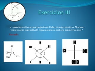2 – passe as molécula para projeção de Fisher e/ou perspectiva e Newman 
(conformação mais estável), representando o carbono assimétrico com * 
* 
Exemplo: 
* 
 
