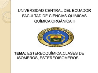 UNIVERSIDAD CENTRAL DEL ECUADOR
   FACULTAD DE CIENCIAS QUÍMICAS
        QUÌMICA ORGÁNICA II




TEMA: ESTEREOQUÌMICA,CLASES DE
 ISÒMEROS, ESTEREOISÓMEROS
 
