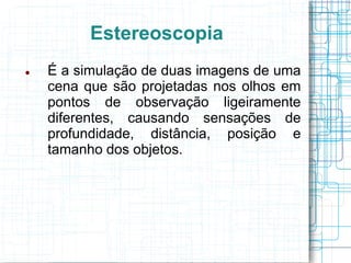 Estereoscopia
   É a simulação de duas imagens de uma
    cena que são projetadas nos olhos em
    pontos de observação ligeiramente
    diferentes, causando sensações de
    profundidade, distância, posição e
    tamanho dos objetos.
 