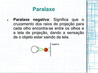 Paralaxe
   Paralaxe negativa: Significa que o
    cruzamento dos raios de projeção para
    cada olho encontra-se entre os olhos e
    a tela de projeção, dando a sensação
    de o objeto estar saindo da tela.
 