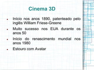 Cinema 3D
   Início nos anos 1890, patenteado pelo
    inglês William Friese-Greene
   Muito sucesso nos EUA durante os
    anos 50
   Início do renascimento mundial nos
    anos 1980
   Estouro com Avatar
 
