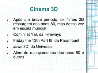 Cinema 3D
   Após um breve período, os filmes 3D
    ressurgem nos anos 80, mas dessa vez
    em escala mundial
   Comin' at Ya!, da Filmways
   Friday the 13th Part III, da Paramount
   Jaws 3D, da Universal
   Além de relançamentos dos anos 50 e
    outros
 