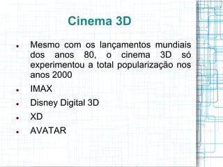 Cinema 3D
   Mesmo com os lançamentos mundiais
    dos anos 80, o cinema 3D só
    experimentou a total popularização nos
    anos 2000
   IMAX
   Disney Digital 3D
   XD
   AVATAR
 