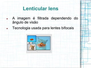Lenticular lens
   A imagem é filtrada dependendo do
    ângulo de visão
   Tecnologia usada para lentes bifocais
 