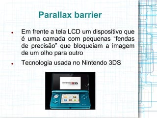 Parallax barrier
   Em frente a tela LCD um dispositivo que
    é uma camada com pequenas “fendas
    de precisão” que bloqueiam a imagem
    de um olho para outro
   Tecnologia usada no Nintendo 3DS
 