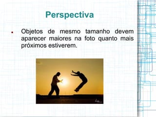 Perspectiva
   Objetos de mesmo tamanho devem
    aparecer maiores na foto quanto mais
    próximos estiverem.
 