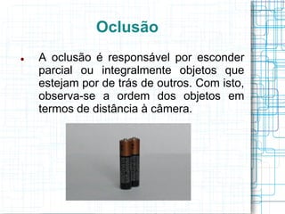 Oclusão
   A oclusão é responsável por esconder
    parcial ou integralmente objetos que
    estejam por de trás de outros. Com isto,
    observa-se a ordem dos objetos em
    termos de distância à câmera.
 