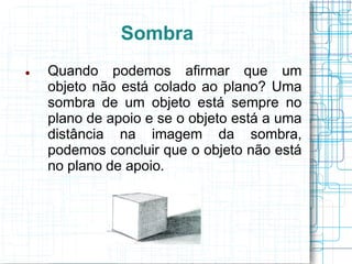 Sombra
   Quando podemos afirmar que um
    objeto não está colado ao plano? Uma
    sombra de um objeto está sempre no
    plano de apoio e se o objeto está a uma
    distância na imagem da sombra,
    podemos concluir que o objeto não está
    no plano de apoio.
 
