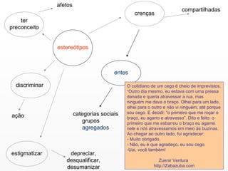 estereótipos ter preconceito afetos discriminar ação estigmatizar crenças entes categorias sociais grupos   agregados compartilhadas depreciar, desqualificar, desumanizar O cotidiano de um cego é cheio de imprevistos. “Outro dia mesmo, eu estava com uma pressa danada e queria atravessar a rua, mas ninguém me dava o braço. Olhei para um lado, olhei para o outro e não vi ninguém, até porque sou cego. E decidi: “o primeiro que me roçar o braço, eu agarro e atravesso”. Dito e feito: o primeiro que me esbarrou o braço eu agarrei nele e nós atravessamos em meio às buzinas. Ao chegar ao outro lado, fui agradecer:  - Muito obrigado.  - Não, eu é que agradeço, eu sou cego.  Uai, você também!  Zuenir Ventura  http://Zabazuba.com 