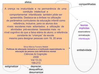 estereótipos ter preconceito afetos discriminar ação estigmatizar crenças compartilhadas entes categorias sociais grupos  agregados teorias implícitas entitatividade essencialismo animalização infantilização depreciar, desqualificar, desumanizar A  crença  na  imaturidade  e  na  permanência  de  uma  condição  intelectual  e  comportamental  infantilizada  também pôde ser apreendida. Destaca-se a ênfase na utilização  de parâmetros curriculares da educação infantil como referência, inclusive, para os alunos dos  níveis  escolares mais  adiantados;  a  utilização  de  atividades  pré-escolares  baseadas mais  no  nível cognitivo do que a faixa etária do aluno; a referência constante às “crianças” da escola  mesmo para designar pessoas com 19, 20 anos  Silvia Márcia Ferreira Meletti Políticas de educação inclusiva e a instituição especializada na  educação da pessoa com deficiência mental  Ciências & Cognição  2008 Vol 13 (3) 199-213  