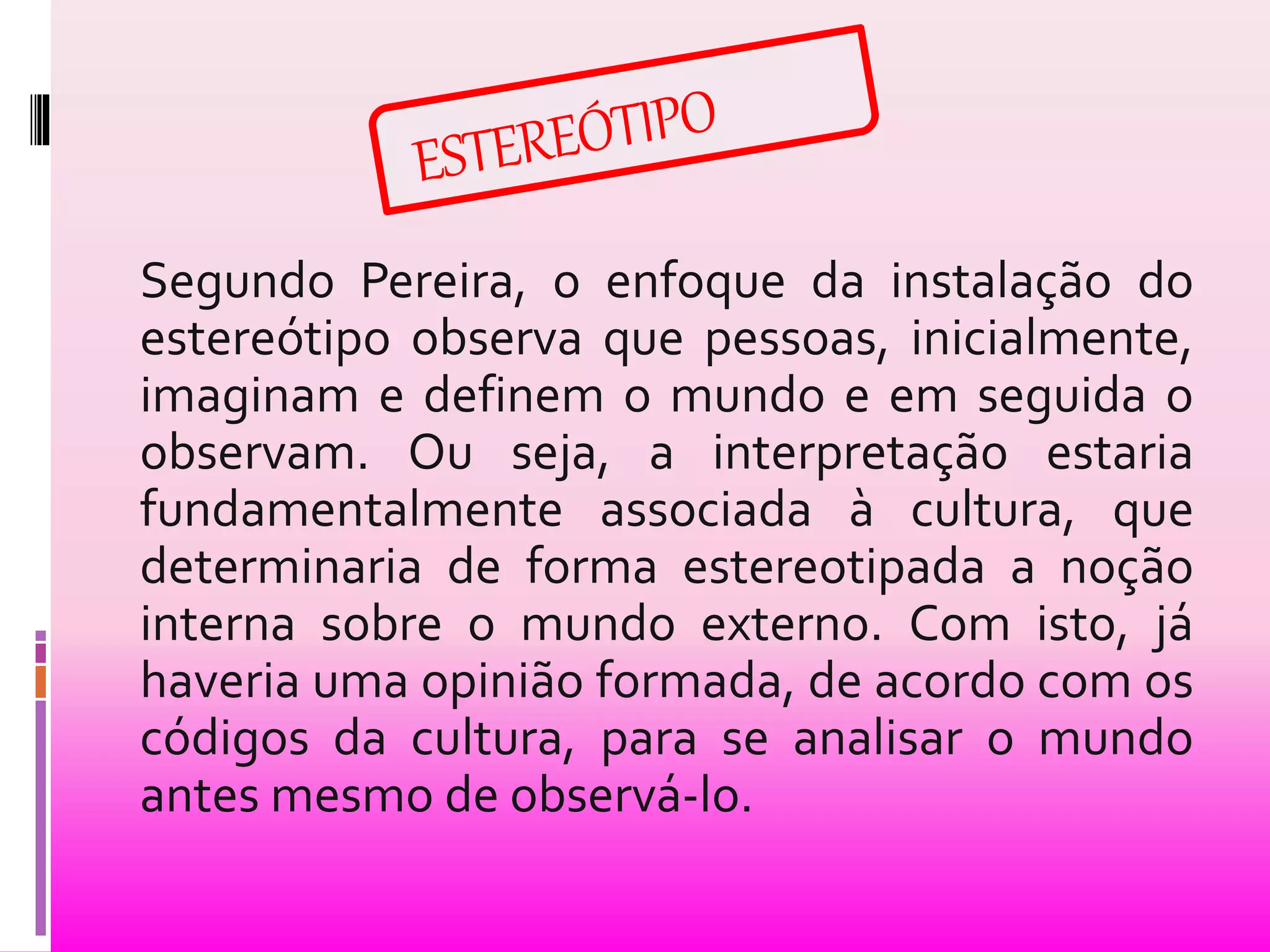 Segundo Pereira, o enfoque da instalação do 
estereótipo observa que pessoas, inicialmente, 
imaginam e definem o mundo e em seguida o 
observam. Ou seja, a interpretação estaria 
fundamentalmente associada à cultura, que 
determinaria de forma estereotipada a noção 
interna sobre o mundo externo. Com isto, já 
haveria uma opinião formada, de acordo com os 
códigos da cultura, para se analisar o mundo 
antes mesmo de observá-lo. 
 