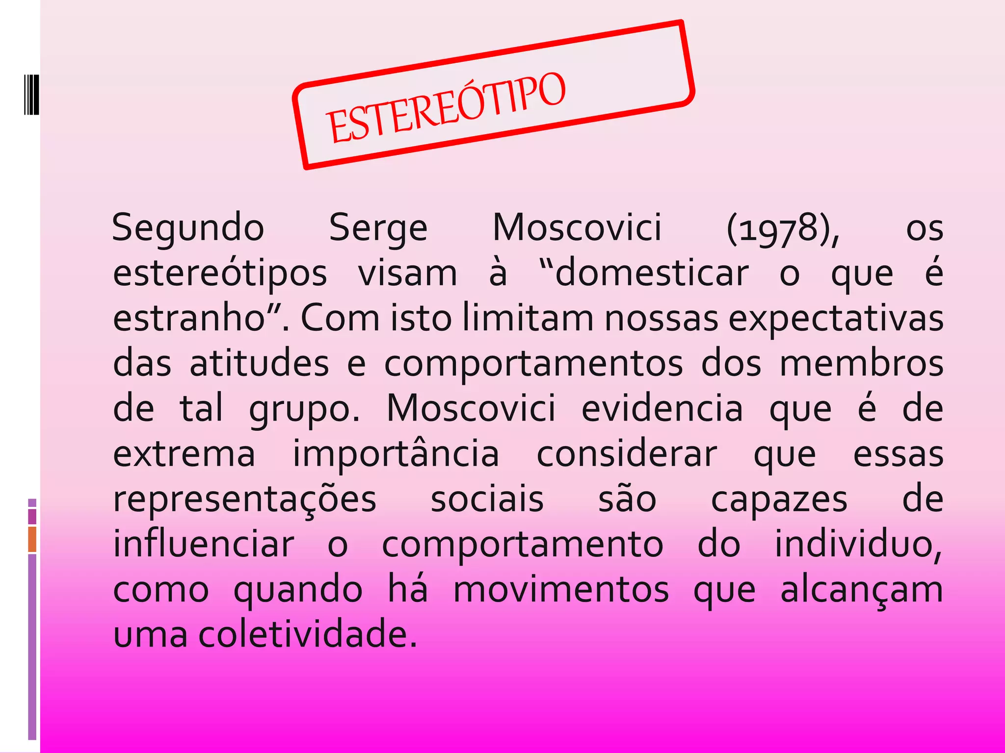 Segundo Serge Moscovici (1978), os 
estereótipos visam à “domesticar o que é 
estranho”. Com isto limitam nossas expectativas 
das atitudes e comportamentos dos membros 
de tal grupo. Moscovici evidencia que é de 
extrema importância considerar que essas 
representações sociais são capazes de 
influenciar o comportamento do individuo, 
como quando há movimentos que alcançam 
uma coletividade. 
 