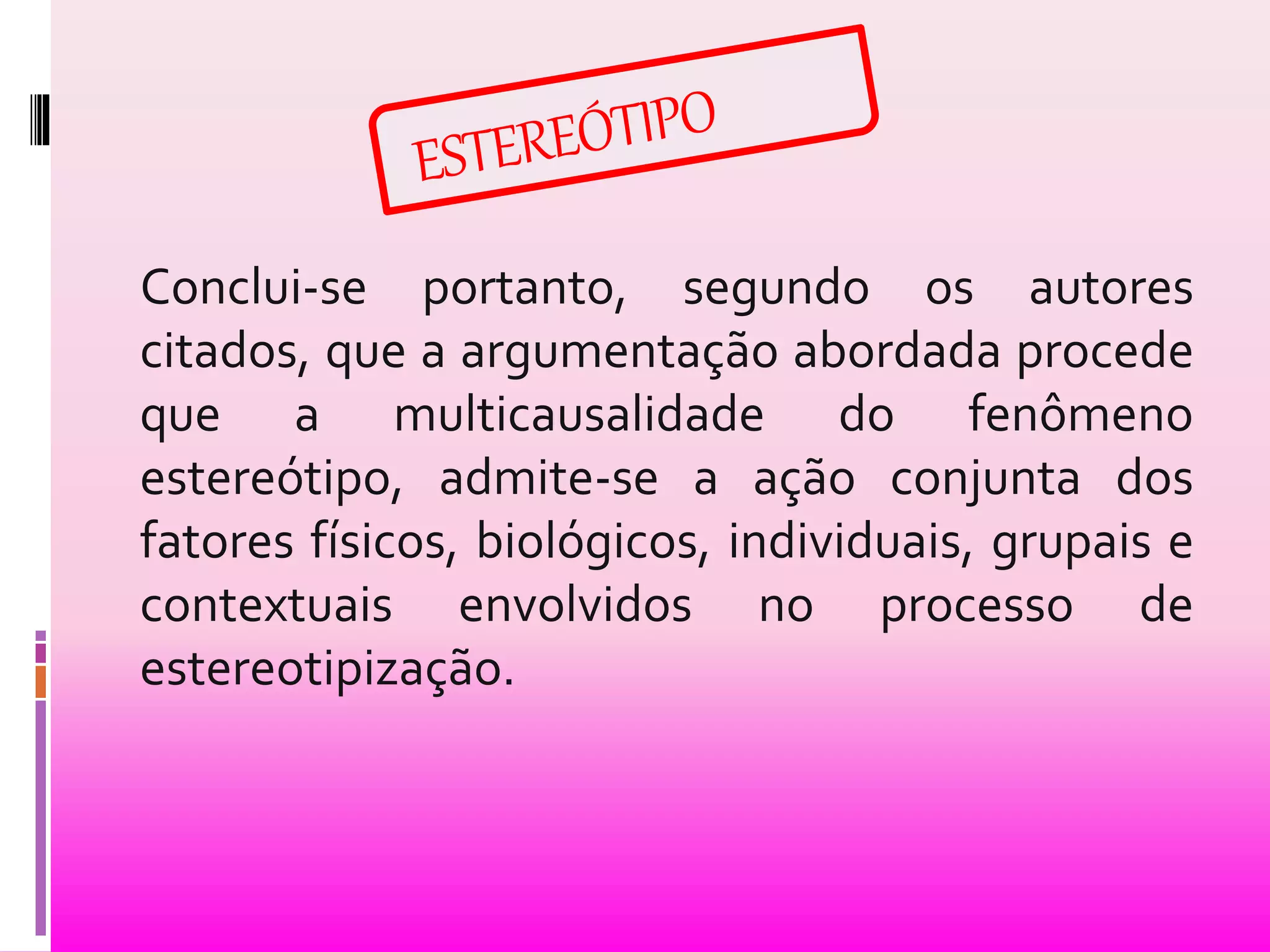 Conclui-se portanto, segundo os autores 
citados, que a argumentação abordada procede 
que a multicausalidade do fenômeno 
estereótipo, admite-se a ação conjunta dos 
fatores físicos, biológicos, individuais, grupais e 
contextuais envolvidos no processo de 
estereotipização. 
 