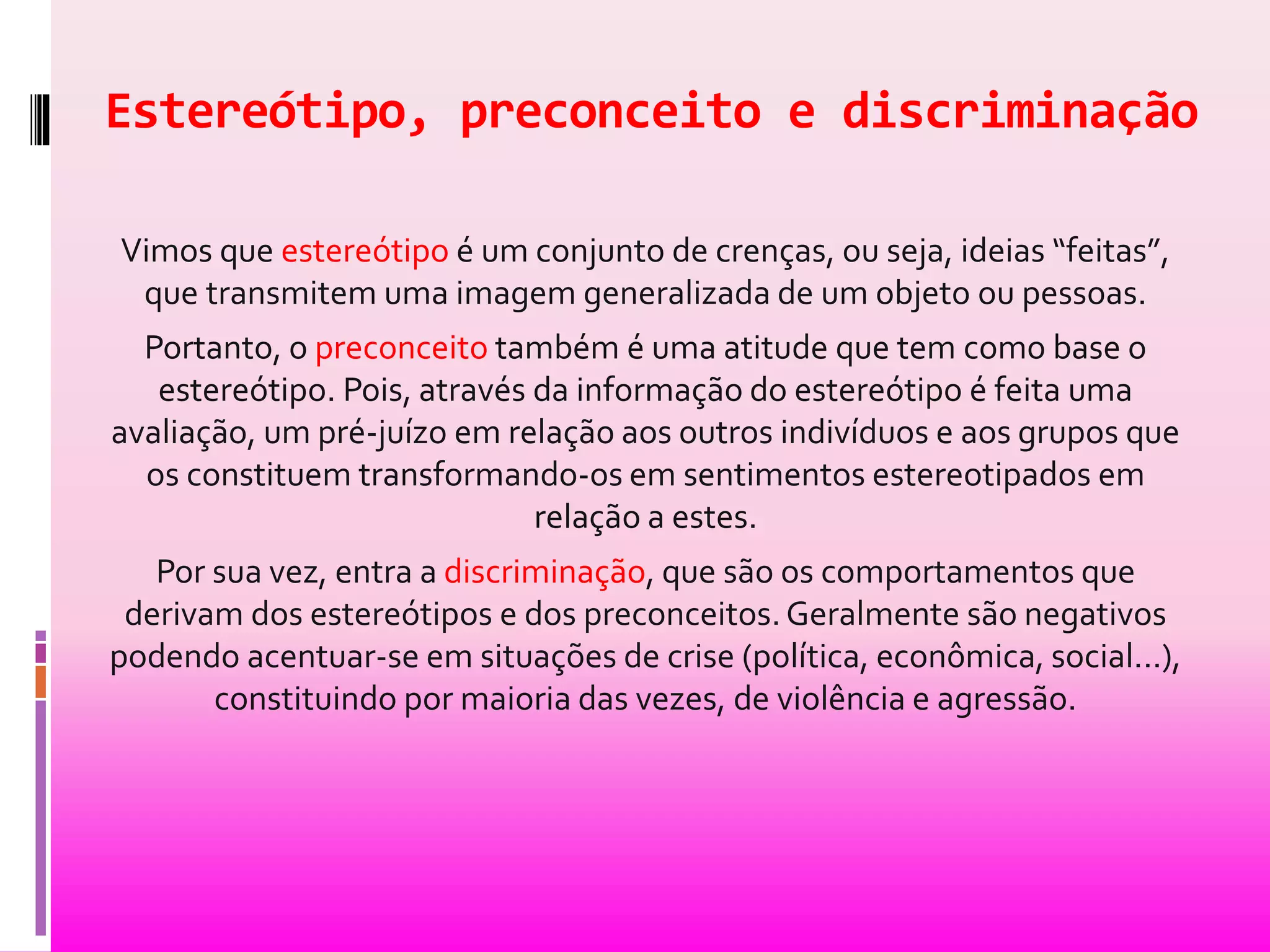 Estereótipo, preconceito e discriminação 
Vimos que estereótipo é um conjunto de crenças, ou seja, ideias “feitas”, 
que transmitem uma imagem generalizada de um objeto ou pessoas. 
Portanto, o preconceito também é uma atitude que tem como base o 
estereótipo. Pois, através da informação do estereótipo é feita uma 
avaliação, um pré-juízo em relação aos outros indivíduos e aos grupos que 
os constituem transformando-os em sentimentos estereotipados em 
relação a estes. 
Por sua vez, entra a discriminação, que são os comportamentos que 
derivam dos estereótipos e dos preconceitos. Geralmente são negativos 
podendo acentuar-se em situações de crise (política, econômica, social...), 
constituindo por maioria das vezes, de violência e agressão. 
 