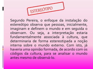 Segundo Pereira, o enfoque da instalação do 
estereótipo observa que pessoas, inicialmente, 
imaginam e definem o mundo e em seguida o 
observam. Ou seja, a interpretação estaria 
fundamentalmente associada à cultura, que 
determinaria de forma estereotipada a noção 
interna sobre o mundo externo. Com isto, já 
haveria uma opinião formada, de acordo com os 
códigos da cultura, para se analisar o mundo 
antes mesmo de observá-lo. 
 