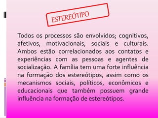 Todos os processos são envolvidos; cognitivos, 
afetivos, motivacionais, sociais e culturais. 
Ambos estão correlacionados aos contatos e 
experiências com as pessoas e agentes de 
socialização. A família tem uma forte influência 
na formação dos estereótipos, assim como os 
mecanismos sociais, políticos, econômicos e 
educacionais que também possuem grande 
influência na formação de estereótipos. 
 