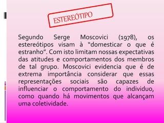 Segundo Serge Moscovici (1978), os 
estereótipos visam à “domesticar o que é 
estranho”. Com isto limitam nossas expectativas 
das atitudes e comportamentos dos membros 
de tal grupo. Moscovici evidencia que é de 
extrema importância considerar que essas 
representações sociais são capazes de 
influenciar o comportamento do individuo, 
como quando há movimentos que alcançam 
uma coletividade. 
 