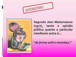 Segundo Jean Maisonneuve 
(1977), tanto a opinião 
pública quanto a particular 
interferem entre si... 
“de forma sutil e movediça.” 
http://scienceblogs.com.br/socialmente/2014/07 
/preconceito-e-estereotipo/ 
 