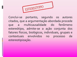 Conclui-se portanto, segundo os autores 
citados, que a argumentação abordada procede 
que a multicausalidade do fenômeno 
estereótipo, admite-se a ação conjunta dos 
fatores físicos, biológicos, individuais, grupais e 
contextuais envolvidos no processo de 
estereotipização. 
 