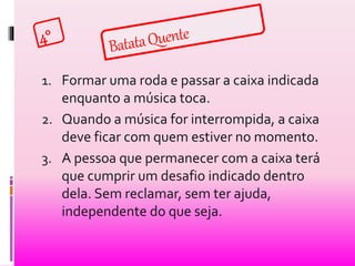 1. Formar uma roda e passar a caixa indicada 
enquanto a música toca. 
2. Quando a música for interrompida, a caixa 
deve ficar com quem estiver no momento. 
3. A pessoa que permanecer com a caixa terá 
que cumprir um desafio indicado dentro 
dela. Sem reclamar, sem ter ajuda, 
independente do que seja. 
 