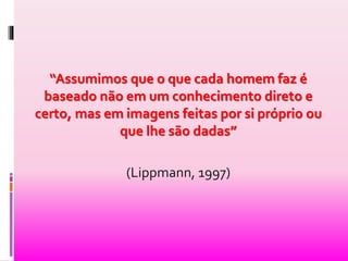 “Assumimos que o que cada homem faz é 
baseado não em um conhecimento direto e 
certo, mas em imagens feitas por si próprio ou 
que lhe são dadas” 
(Lippmann, 1997) 
 