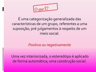É uma categorização generalizada das 
características de um grupo, referentes a uma 
suposição; pré-julgamentos à respeito de um 
meio social. 
Positiva ou negativamente 
Uma vez interiorizada, o estereótipo é aplicado 
de forma automática; uma construção social. 
 