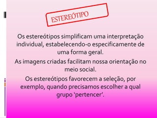 Os estereótipos simplificam uma interpretação 
individual, estabelecendo-o especificamente de 
uma forma geral. 
As imagens criadas facilitam nossa orientação no 
meio social. 
Os estereótipos favorecem a seleção, por 
exemplo, quando precisamos escolher a qual 
grupo ‘pertencer’. 
 