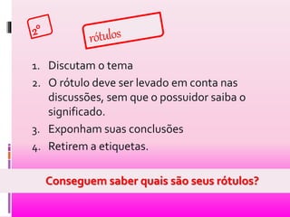 1. Discutam o tema 
2. O rótulo deve ser levado em conta nas 
discussões, sem que o possuidor saiba o 
significado. 
3. Exponham suas conclusões 
4. Retirem a etiquetas. 
Conseguem saber quais são seus rótulos? 
 