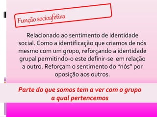 Relacionado ao sentimento de identidade 
social. Como a identificação que criamos de nós 
mesmo com um grupo, reforçando a identidade 
grupal permitindo-o este definir-se em relação 
a outro. Reforçam o sentimento do “nós” por 
oposição aos outros. 
Parte do que somos tem a ver com o grupo 
a qual pertencemos 
 
