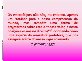 Os estereótipos não são, no entanto, apenas 
um “atalho” para a nossa compreensão do 
mundo, mas também uma forma de 
projetarmos sobre este o “nosso valor, a nossa 
posição e os nossos direitos” funcionando como 
uma espécie de armadura protetora, que nos 
assegura acerca do nosso lugar no mundo. 
(Lippmann, 1997) 
 