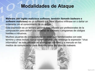Malware (del inglés malicious software, también llamado badware o
software malicioso) es un software que tiene objetivo infiltrase en o dañar un
ordenador sin el conocimiento de su dueño.
Esta expresión es un término general muy utilizado por profesionales de la
computación para definir una variedad de software o programas de códigos
hostiles e intrusivos.
Muchos usuarios de computadores no están aún familiarizados con este
término y otros incluso nunca lo han utilizado. Sin embargo la expresión “virus
informático” es más utilizada en el lenguaje cotidiano y a menudo en los
medios de comunicación para describir todos los tipos de malware.
Modalidades de Ataque
 