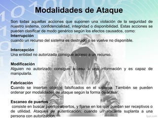 Modalidades de Ataque
Son todas aquellas acciones que suponen una violación de la seguridad de
nuestro sistema, confidencialidad, integridad o disponibilidad. Estas acciones se
pueden clasificar de modo genérico según los efectos causados, como:
Interrupción
cuando un recurso del sistema es destruido o se vuelve no disponible.
Intercepción
Una entidad no autorizada consigue acceso a un recurso.
Modificación
Alguien no autorizado consigue acceso a una información y es capaz de
manipularla.
Fabricación
Cuando se insertan objetos falsificados en el sistema. También se pueden
ordenar por modalidades de ataque según la forma de actuar.
Escaneo de puertos
consiste en buscar puertos abiertos, y fijarse en los que puedan ser receptivos o
de utilidad. Ataques de autenticación; cuando un atacante suplanta a una
persona con autorización.
 