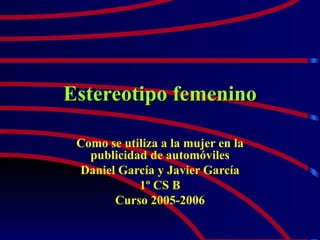 Estereotipo femenino Como se utiliza a la mujer en la publicidad de automóviles Daniel García y Javier García 1º CS B Curso 2005-2006 