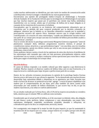 cuales muchos adolescentes se identifican, por esta razón los medios de comunicación están
contribuyendo a formar la imagen e identidad de las nuevas generaciones.
Encontramos una opinión del prestigiado médico-cirujano de oftalmología J. Fernando
Arévalo fundador de la Fundación Arévalo para la investigación en Oftalmología el cual opina
que hay muchas mujeres que pasan por el quirófano aun siendo muy bellas, sintiéndose
insatisfechas con su cuerpo, señala que el prototipo de belleza de la mujer delgada es el
causante de los trastornos de la anorexia y la bulimia.
Conceptualizo que la anorexia es un trastorno del comportamiento alimentario que se
caracteriza por la pérdida del peso corporal producido por la decisión voluntaria de
adelgazar, mientras que la bulimia es un desorden alimenticio causado por la ansiedad y
preocupación excesiva del aspecto físico. Asimismo asevero que la cirugía estética está
contribuyendo a la creación de estos estereotipos; "cuando una adolescente necesita retocar
una parte de su cuerpo para encajar aun mas en el modelo de belleza preconcebido acuden a
estas técnicas", concluyó.
Tras la versión del doctor la psicóloga nutricionista Margarita Contreras argumentó: "antes de
plantearnos cualquier dieta, debemos preguntarnos nosotros mismos, el porqué de
considerarnos menos atractivos, y que pretendemos lograr " con una dieta, una vez resueltas
estas interrogantes, quizás nos demos cuenta que solo es una excusa para reemplazar otros
problemas, como el estrés".
Como podemos darnos cuenta a través de las opiniones de estos dos doctores el problema de
los estereotipos está causando que cada vez más personas, principalmente mujeres, estén
inconformes con su cuerpo y acudan a realizarse ciertas operaciones para verse bien o mejor
dicho para seguir el estereotipo de la mujer ideal.
Ideal De Belleza
El canon de belleza responde a un modelo cultural que debe seguirse y que distorsiona la
realidad. Muchas mujeres al observar cuadros de belleza falsa caen en una frustración, y la
mayoría recurre a métodos para bajar de peso o perfeccionar parte de su cuerpo.
Dentro de los artículos revisamos encontramos la opinión de la psicóloga Sandra Encinas
Inturias acerca del tema en la que afirma lo siguiente: "Se ha demostrado que muchas jóvenes
desarrollan baja autoestima debido a obsesiones en su apariencia; por ende, fracasan mas
tarde a la hora de alcanzar su potencial en la vida", agrego: "a veces se quiere culpabilizar a las
madres por el comportamiento de sus hijas, pero ellas también sin darse cuenta están
atravesadas por este modelo de belleza dominante, lo que ocurre hoy en día, es que las
madres rejuvenecen, y las niñas se vuelven adolescentes"
En un estudio realizado por la firma Dove, sólo el 2% de las mujeres encuestadas se considera
bella, mientras que el restante 98% se califican como normales.
Considerando que el actual perfil de belleza, es el de una mujer occidental, rubia, alta, delgada,
de piel blanca, ovalo perfecto, labios voluptuosos y ojos almendrados, una mujer feliz,
espontanea, inteligente, respetable, socialmente aceptable, deseable e influyente, no
contradicen lo que se les dice, es complaciente, servicial y atenta
Por consiguiente, esta imagen de la mujer ha sido de gran impacto, ya que ha aumentado la
insatisfacción de las mujeres por su cuerpo, aunque todavía no se explica porque solo afectan
a unas mujeres y a otras no.
 